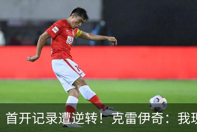 首开记录遭逆转！克雷伊奇：我现在火气很大，绝不能再低级失误